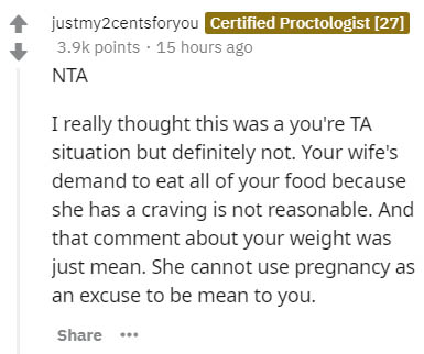 document - justmy2centsforyou Certified Proctologist 27 points . 15 hours ago Nta I really thought this was a you're Ta situation but definitely not. Your wife's demand to eat all of your food because she has a craving is not reasonable. And that comment 