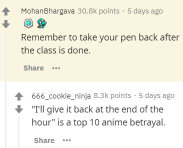 document - Mohan Bhargava points . 5 days ago Remember to take your pen back after the class is done. .. 666_cookie_ninja points . 5 days ago "I'll give it back at the end of the hour" is a top 10 anime betrayal.