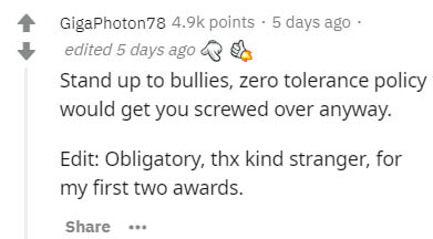 Science - GigaPhoton 78 points . 5 days ago edited 5 days ago Stand up to bullies, zero tolerance policy would get you screwed over anyway. Edit Obligatory, thx kind stranger, for my first two awards.