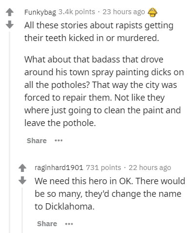 document - Funkybag points. 23 hours ago All these stories about rapists getting their teeth kicked in or murdered. What about that badass that drove around his town spray painting dicks on all the potholes? That way the city was forced to repair them. No