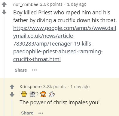 document - not_combee points . 1 day ago Boy killed Priest who raped him and his father by diving a crucifix down his throat. ymail.co.uknewsarticle 7830283ampTeenager19kills paedophilepriestabusedramming crucifixthroat.html ... Kriosphere points . 1 day 
