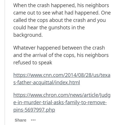 document - When the crash happened, his neighbors came out to see what had happened. One called the cops about the crash and you could hear the gunshots in the background. Whatever happened between the crash and the arrival of the cops, his neighbors refu