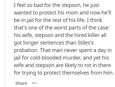 I feel so bad for the stepson, he just wanted to protect his mom and now he'll be in jail for the rest of his life. I think that's one of the worst parts of the case his wife, stepson and the hired killer all got longer sentences than Stiles's probation.…