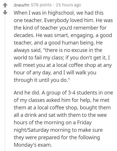 document - dnewfm 578 points. 21 hours ago When I was in highschool, we had this one teacher. Everybody loved him. He was the kind of teacher you'd remember for decades. He was smart, engaging, a good teacher, and a good human being. He always said, "ther