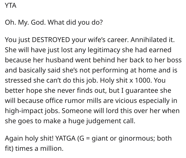 Yta Oh. My. God. What did you do? You just Destroyed your wife's career. Annihilated it. She will have just lost any legitimacy she had earned because her husband went behind her back to her boss and basically said she's not performing at home and is…