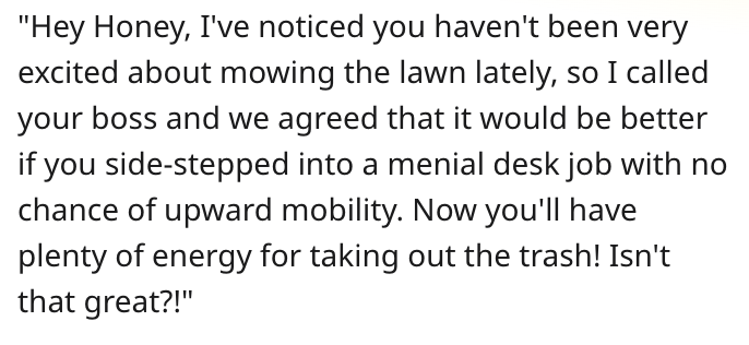 Hey honey, I've noticed you haven't been very excited about mowing the lawn lately, so I called your boss and we agreed that it would be better if you side-stepped into a menial desk job with no chance of upward mobility. Now you'll have plenty of energy