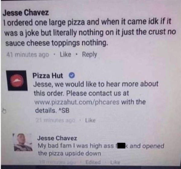 document - Jesse Chavez I ordered one large pizza and when it came idk if it was a joke but literally nothing on it just the crust no sauce cheese toppings nothing. 41 minutes ago Pizza Hut Jesse, we would to hear more about this order. Please contact us 