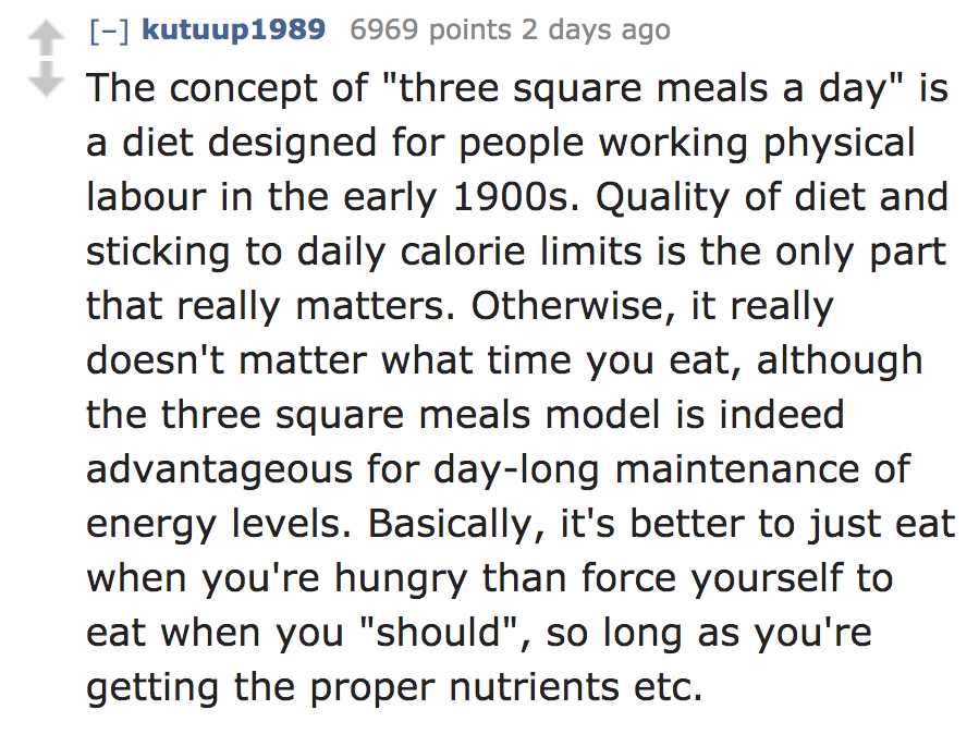 angle - kutuup1989 6969 points 2 days ago The concept of "three square meals a day" is a diet designed for people working physical labour in the early 1900s. Quality of diet and sticking to daily calorie limits is the only part that really matters. Otherw