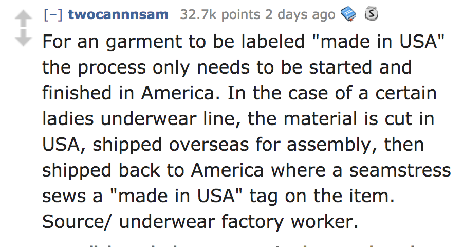 angle - S twocannnsam points 2 days ago For an garment to be labeled "made in Usa" the process only needs to be started and finished in America. In the case of a certain ladies underwear line, the material is cut in Usa, shipped overseas for assembly, the