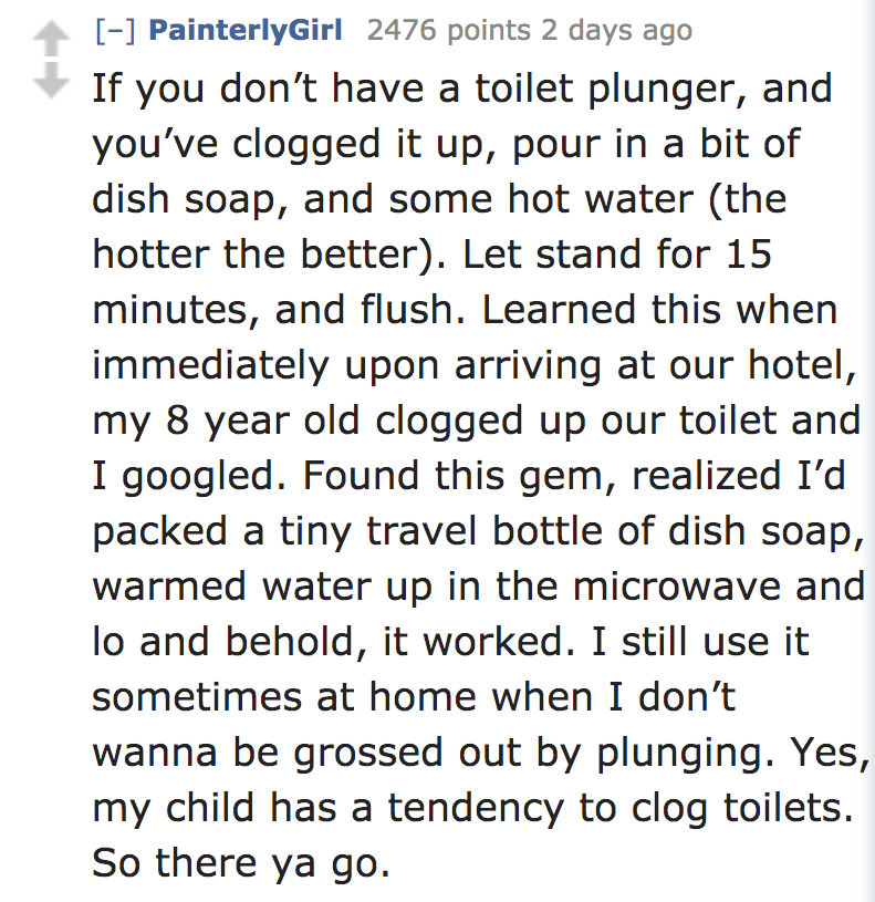 angle - PainterlyGirl 2476 points 2 days ago If you don't have a toilet plunger, and you've clogged it up, pour in a bit of dish soap, and some hot water the hotter the better. Let stand for 15 minutes, and flush. Learned this when immediately upon arrivi