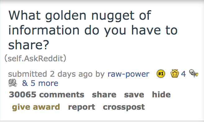 document - What golden nugget of information do you have to ? self.AskReddit submitted 2 days ago by rawpower O & 5 more 30065 save hide give award report crosspost 4