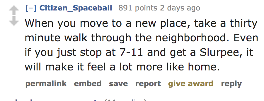 quotes - Citizen_Spaceball 891 points 2 days ago When you move to a new place, take a thirty minute walk through the neighborhood. Even if you just stop at 711 and get a Slurpee, it will make it feel a lot more home. permalink embed save report give award