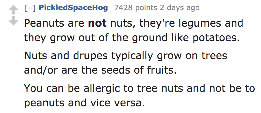 angle - PickledSpaceHog 7428 points 2 days ago Peanuts are not nuts, they're legumes and they grow out of the ground potatoes. Nuts and drupes typically grow on trees andor are the seeds of fruits. You can be allergic to tree nuts and not be to peanuts an