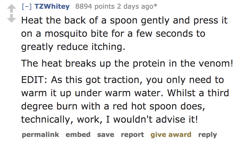 quotes - TZWhitey 8894 points 2 days ago Heat the back of a spoon gently and press it on a mosquito bite for a few seconds to greatly reduce itching. The heat breaks up the protein in the venom! Edit As this got traction, you only need to warm it up under