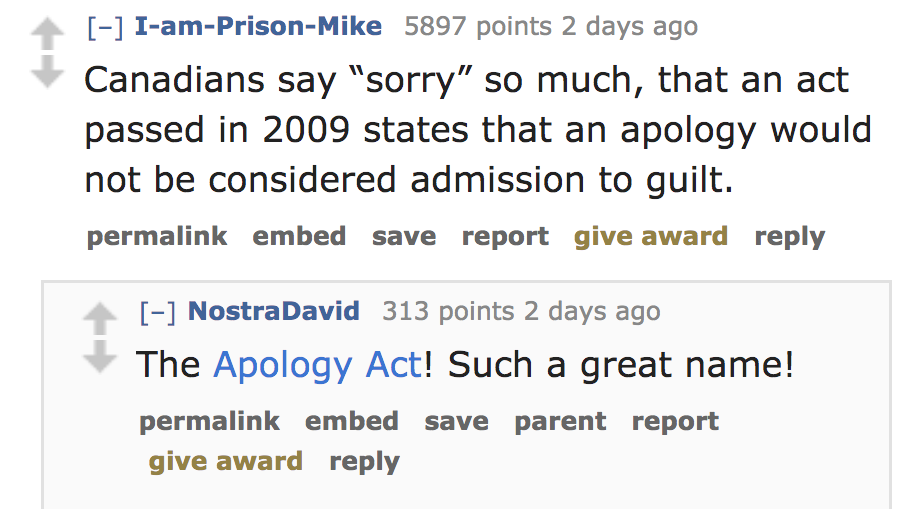 angle - IamPrisonMike 5897 points 2 days ago Canadians say "sorry" so much, that an act passed in 2009 states that an apology would not be considered admission to guilt. permalink embed save report give award Nostra David 313 points 2 days ago The Apology
