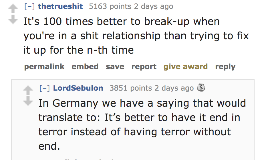 quotes - thetrueshit 5163 points 2 days ago It's 100 times better to breakup when you're in a shit relationship than trying to fix it up for the nth time permalink embed save report give award LordSebulon 3851 points 2 days ago In Germany we have a saying