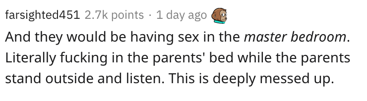 number - farsighted451 points 1 day ago And they would be having sex in the master bedroom. Literally fucking in the parents' bed while the parents stand outside and listen. This is deeply messed up.