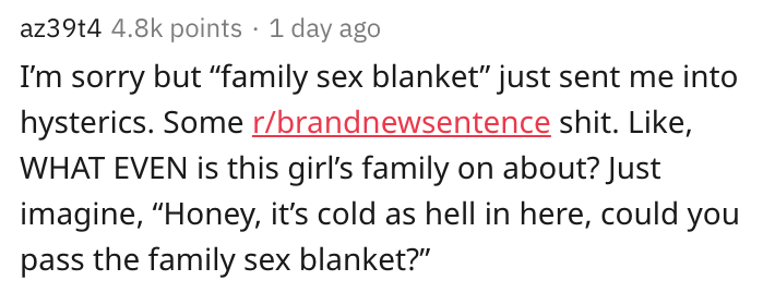 az39t4 points 1 day ago I'm sorry but "family sex blanket" just sent me into hysterics. Some rbrandnewsentence shit. , What Even is this girl's family on about? Just imagine, Honey, it's cold as hell in here, could you pass the family sex blanket?"