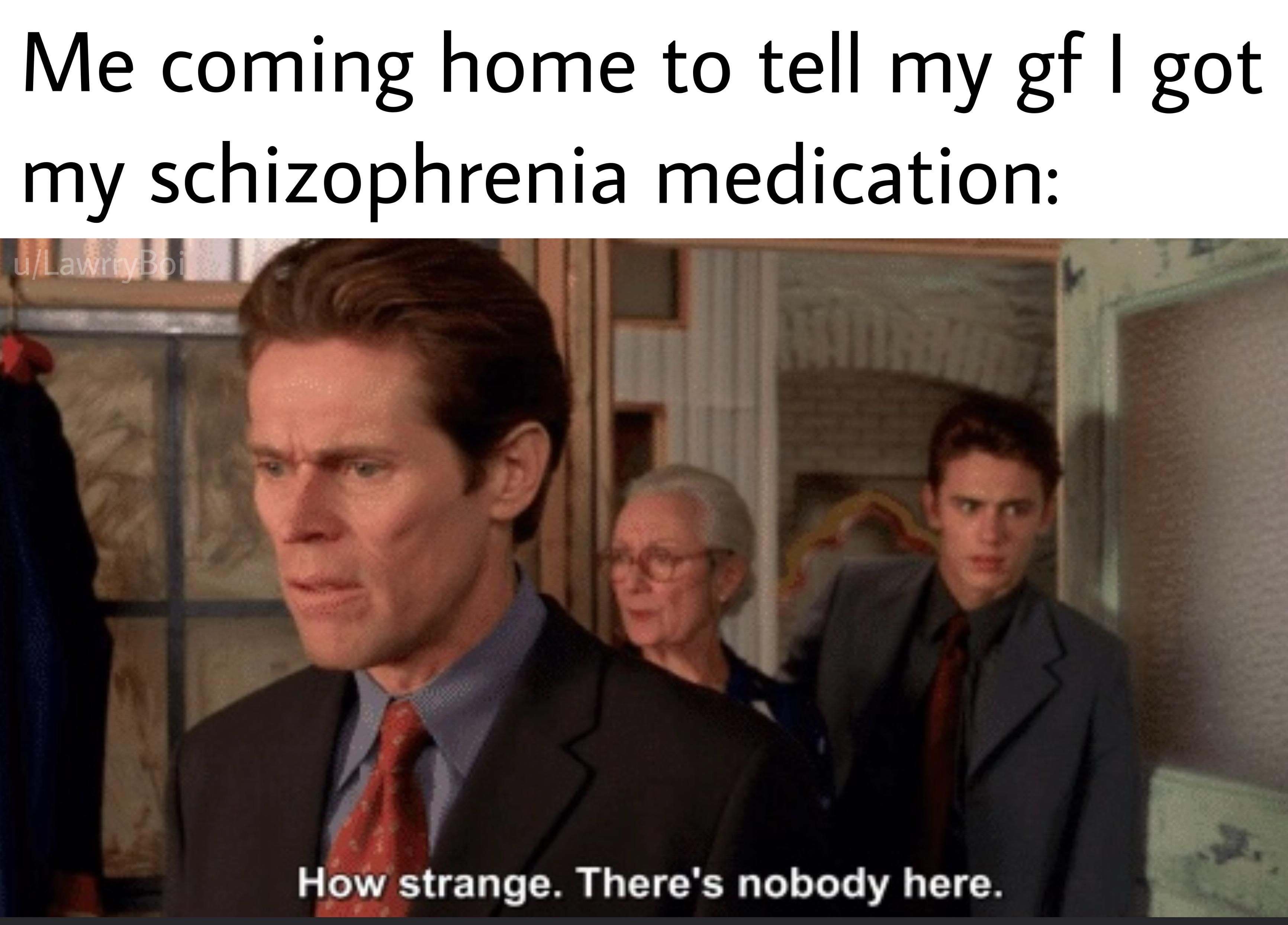 imagine being in a room with everyone - t Me coming home to tell my gf I got my schizophrenia medication uLawrryBoi How strange. There's nobody here.