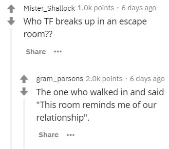 diagram - Mister_Shallock points. 6 days ago Who Tf breaks up in an escape room?? ... gram_parsons points . 6 days ago The one who walked in and said "This room reminds me of our relationship".