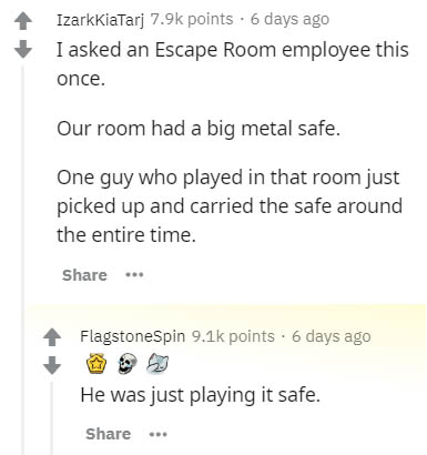 document - IzarkkiaTarj points. 6 days ago I asked an Escape Room employee this once. Our room had a big metal safe. One guy who played in that room just picked up and carried the safe around the entire time. ... FlagstoneSpin points. 6 days ago He was ju