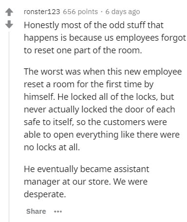 Software Testing - ronster123 656 points . 6 days ago Honestly most of the odd stuff that happens is because us employees forgot to reset one part of the room. The worst was when this new employee reset a room for the first time by himself. He locked all 