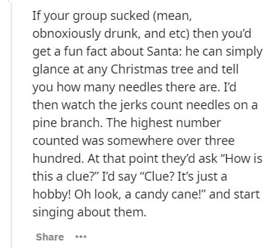 document - If your group sucked mean, obnoxiously drunk, and etc then you'd get a fun fact about Santa he can simply glance at any Christmas tree and tell you how many needles there are. I'd then watch the jerks count needles on a pine branch. The highest
