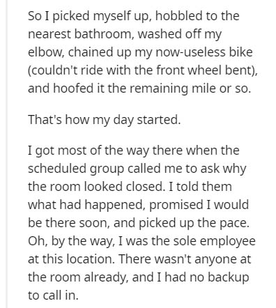 document - So I picked myself up, hobbled to the nearest bathroom, washed off my elbow, chained up my nowuseless bike couldn't ride with the front wheel bent, and hoofed it the remaining mile or so. That's how my day started. I got most of the way there w