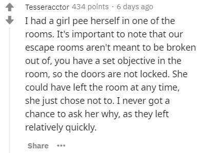 handwriting - Tesseracctor 434 points. 6 days ago I had a girl pee herself in one of the rooms. It's important to note that our escape rooms aren't meant to be broken out of, you have a set objective in the room, so the doors are not locked. She could hav