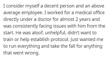 I consider myself a decent person and an above average employee. I worked for a medical office directly under a doctor for almost 2 years and was consistently facing issues with him from the start. He was aloof, unhelpful, didn't want to train or help…