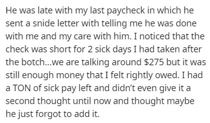 He was late with my last paycheck in which he sent a snide letter with telling me he was done with me and my care with him. I noticed that the check was short for 2 sick days I had taken after the botch...we are talking around $275 but it was still enough