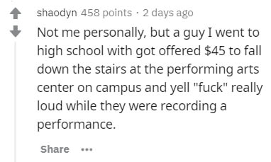 handwriting - shaodyn 458 points. 2 days ago Not me personally, but a guy I went to high school with got offered $45 to fall down the stairs at the performing arts center on campus and yell "fuck" really loud while they were recording a performance. ...