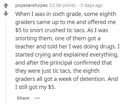 handwriting - popesarehopes points 2 days ago When I was in sixth grade, some eighth graders came up to me and offered me $5 to snort crushed tic tacs. As I was snorting them, one of them got a teacher and told her I was doing drugs. I started crying and 