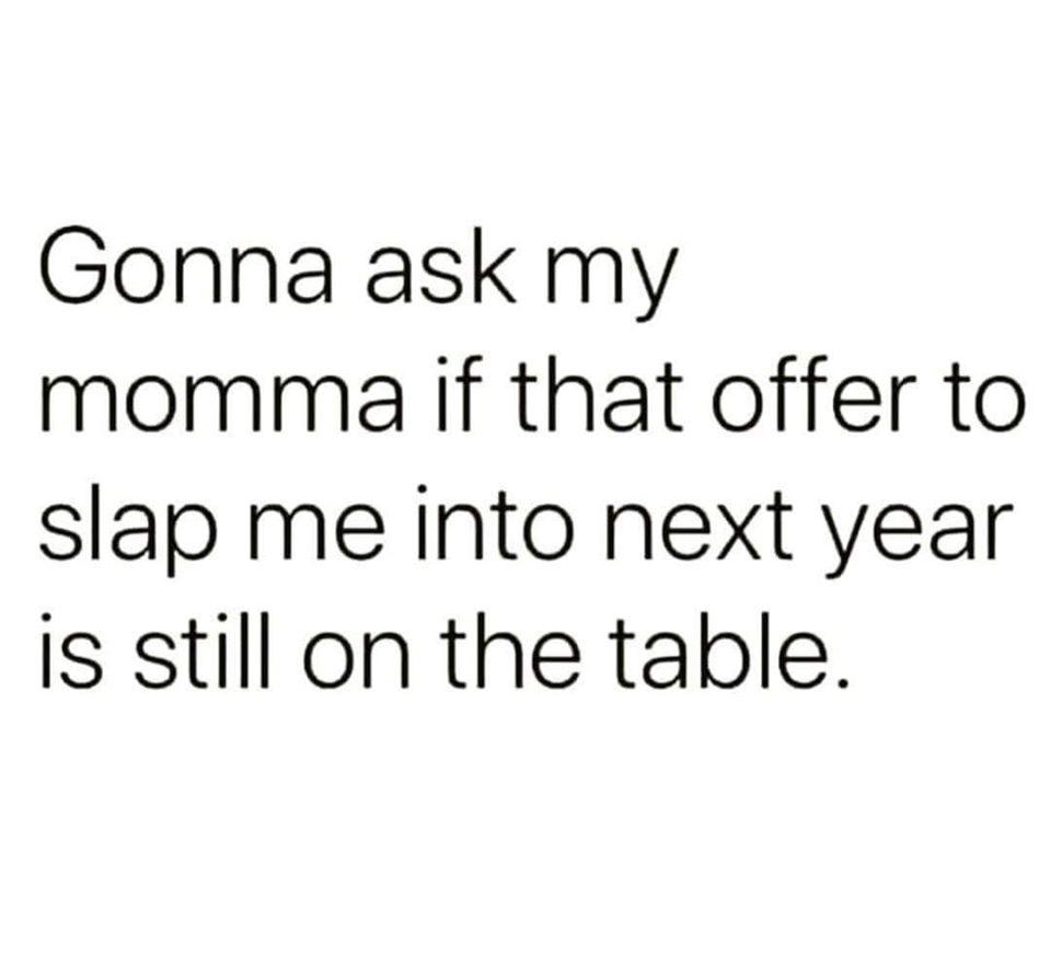 Gonna ask my momma if that offer to slap me into next year is still on the table.