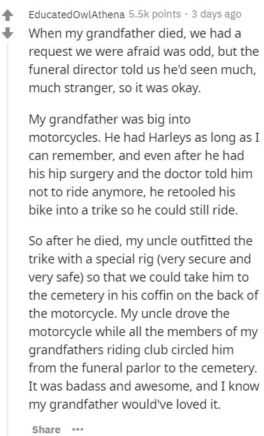 document - EducatedowlAthena points 3 days ago When my grandfather died, we had a request we were afraid was odd, but the funeral director told us he'd seen much, much stranger, so it was okay. My grandfather was big into motorcycles. He had Harleys as lo