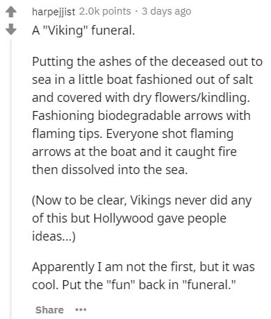 document - harpejjist 2.Ok points . 3 days ago A "Viking" funeral. Putting the ashes of the deceased out to sea in a little boat fashioned out of salt and covered with dry flowerskindling. Fashioning biodegradable arrows with flaming tips. Everyone shot f