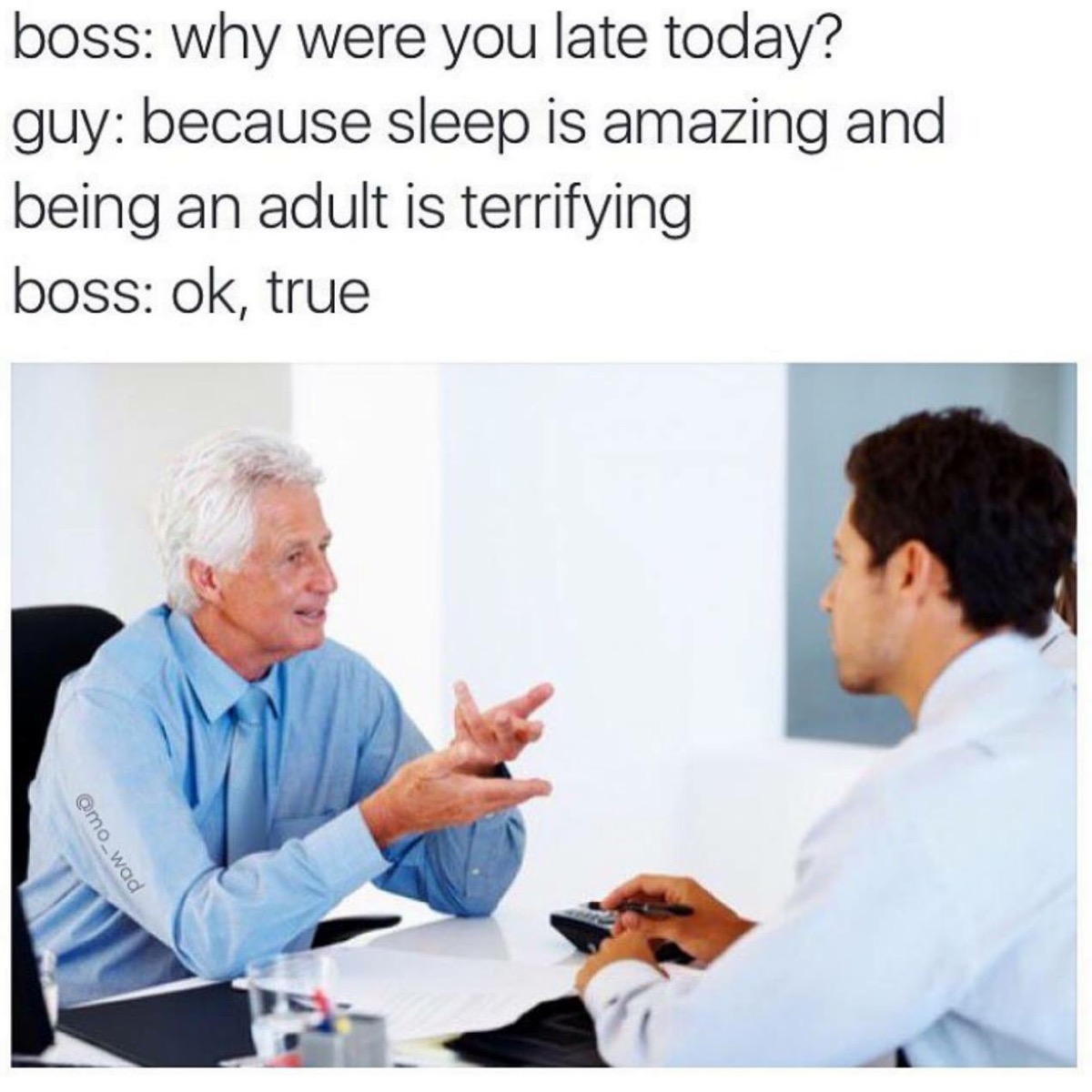boss why were you late today? guy because sleep is amazing and being an adult is terrifying boss ok, true