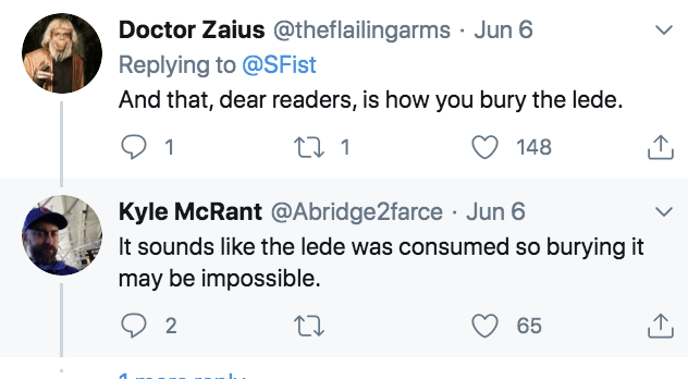 angle - Doctor Zaius Jun 6 And that, dear readers, is how you bury the lede. 1 12 1 148 1 Kyle McRant Jun 6 It sounds the lede was consumed so burying it may be impossible. 2. 65