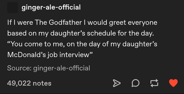 number - gingeraleofficial If I were The Godfather I would greet everyone based on my daughter's schedule for the day. "You come to me, on the day of my daughter's McDonald's job interview" Source gingeraleofficial 49,022 notes A