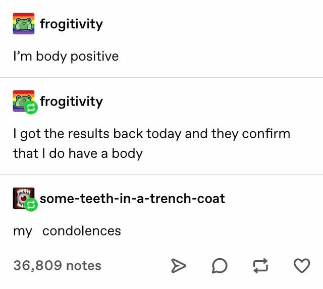 document - 83 frogitivity I'm body positive frogitivity I got the results back today and they confirm that I do have a body someteethinatrenchcoat my condolences 36,809 notes >