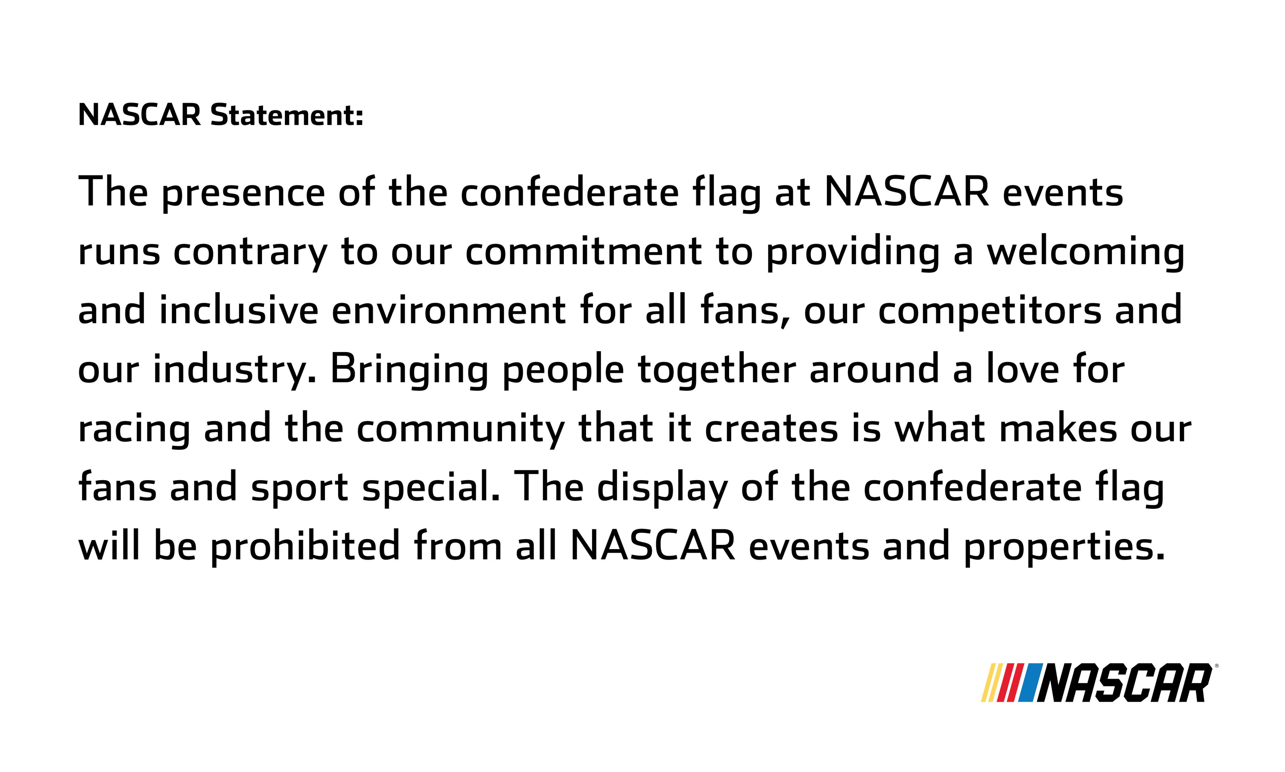 Nascar Statement The presence of the confederate flag at Nascar events runs contrary to our commitment to providing a welcoming and inclusive environment for all fans, our competitors and our industry. Bringing people together around a love for