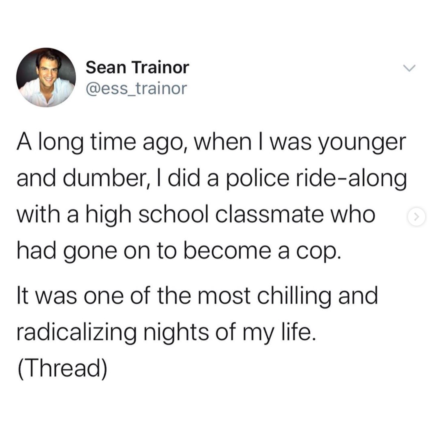 anyone who needs to hear - Sean Trainor A long time ago, when I was younger and dumber, I did a police ridealong with a high school classmate who had gone on to become a cop. It was one of the most chilling and radicalizing nights of my life. Thread