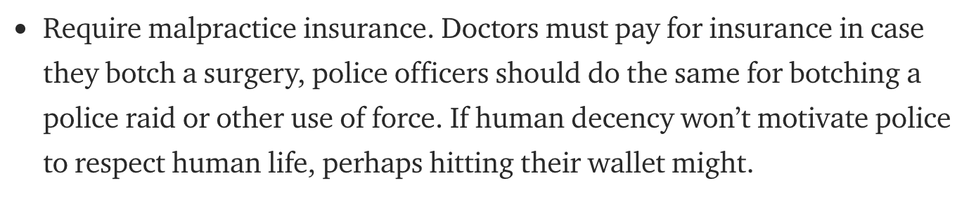 Require malpractice insurance. Doctors must pay for insurance in case they botch a surgery, police officers should do the same for botching a police raid or other use of force. If human decency won't motivate police to respect human life, perhaps hitting…