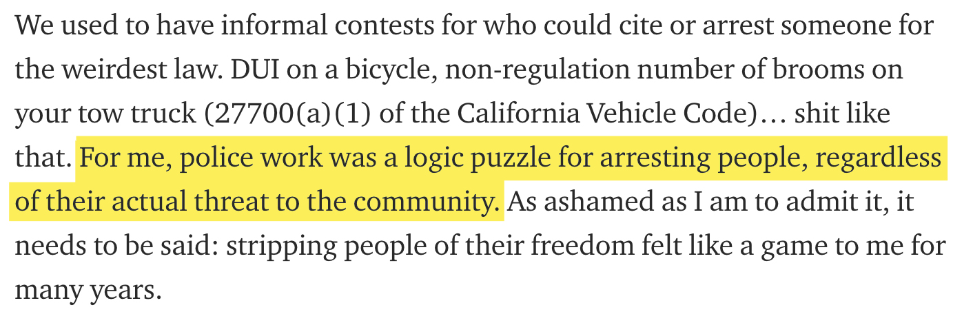 We used to have informal contests for who could cite or arrest someone for the weirdest law. Dui on a bicycle, nonregulation number of brooms on your tow truck 27700a1 of the California Vehicle Code... shit that. For me, police work was a logic puzzle for