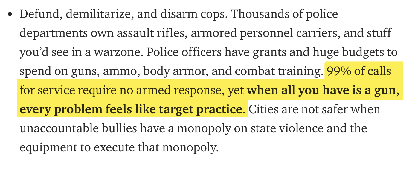 Defund, demilitarize, and disarm cops. Thousands of police departments own assault rifles, armored personnel carriers, and stuff you'd see in a warzone. Police officers have grants and huge budgets to spend on guns, ammo, body armor, and combat training.…