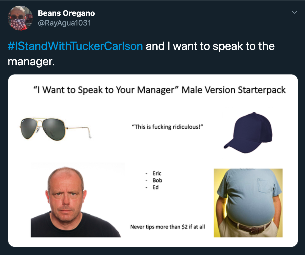 I stand with tucker carlson and I want to speak to the manager. "I Want to Speak to Your Manager" Male Version Starterpack "This is fucking ridiculous!" Eric Bob Ed Never tips more than $2 if at all