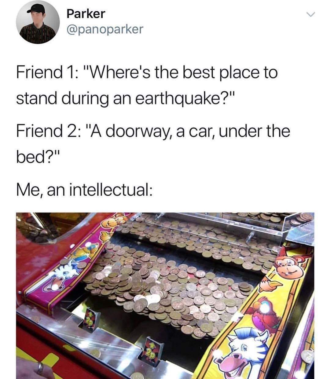 me an intellectual memes - Parker Friend 1 "Where's the best place to stand during an earthquake?" Friend 2 "A doorway, a car, under the bed?" Me, an intellectual
