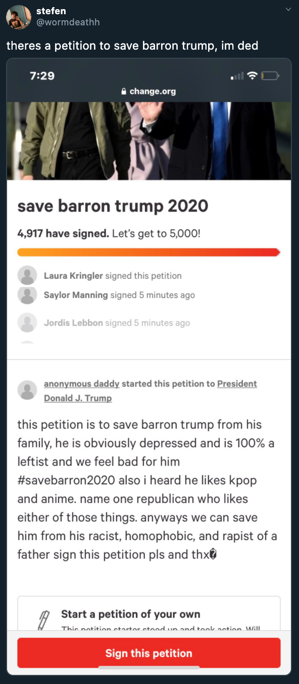 theres a petition to save barron trump, im ded change.org save barron trump 2020 4,917 have signed. Let's get to 5,000! Laura Kringler signed this petition Saylor Manning signed 5 minutes ago Jordis Lebbon signed 5 minutes ago anonymous daddy…