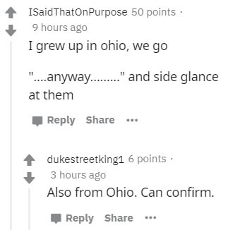 number - ISaidThatOnPurpose 50 points 9 hours ago I grew up in ohio, we go "...anyway........." and side glance at them ... dukestreetkingi 6 points. 3 hours ago Also from Ohio. Can confirm.