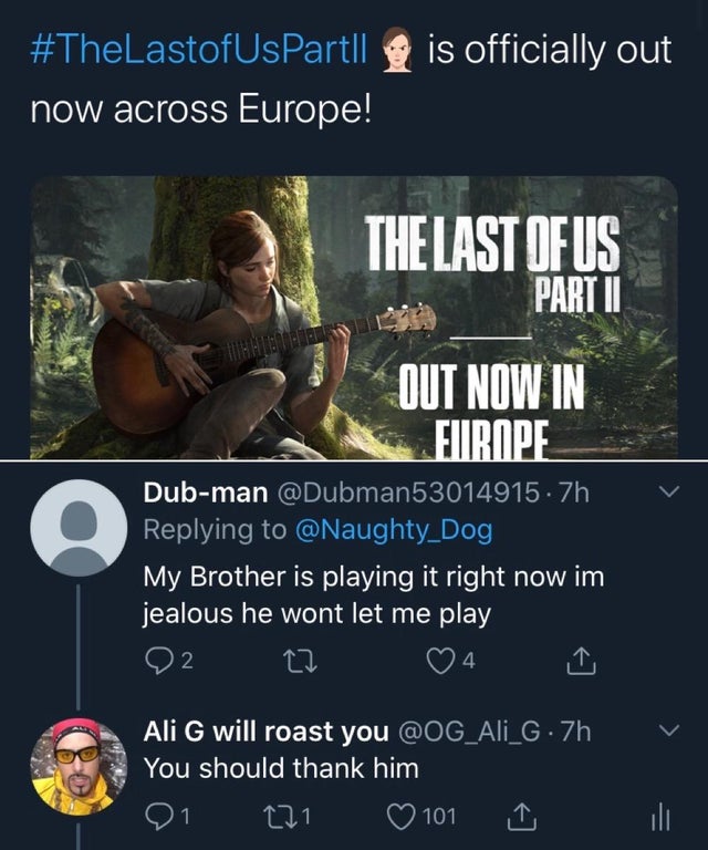the last of us part II is officially out now across Europe! The Last Of Us Part Ii Out Now In Europe Dubman .7h My Brother is playing it right now im jealous he wont let me play 27 4 Ali G will roast you . 7h You should thank him 121 101 ili